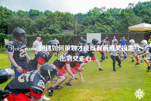 桂林团建如何策划才能既有高度又接地气出彩又走心